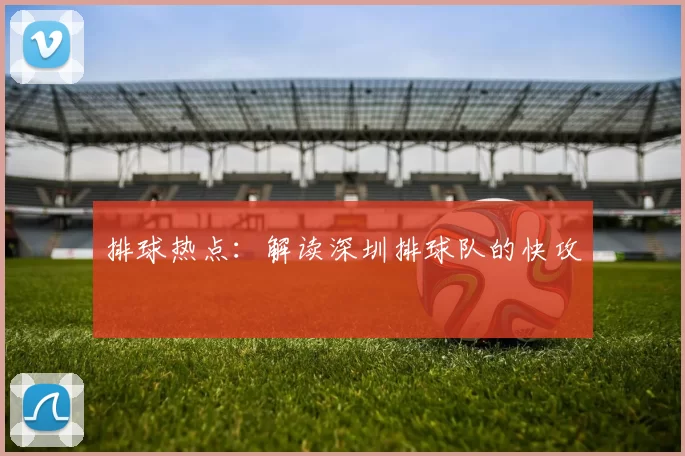 排球热点：解读深圳排球队的快攻