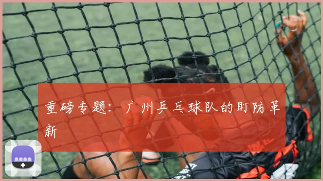 重磅专题：广州乒乓球队的盯防革新