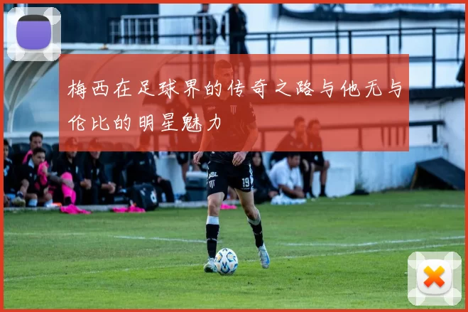 梅西在足球界的传奇之路与他无与伦比的明星魅力