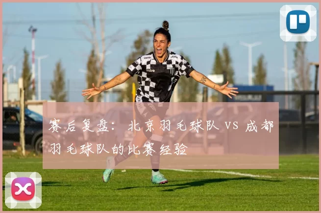 赛后复盘：北京羽毛球队 vs 成都羽毛球队的比赛经验