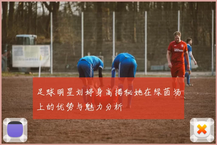 足球明星刘婷身高揭秘她在绿茵场上的优势与魅力分析