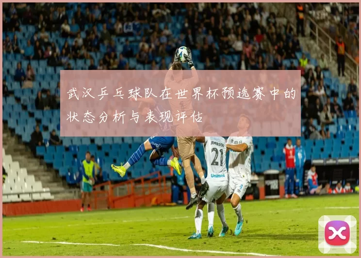 武汉乒乓球队在世界杯预选赛中的状态分析与表现评估