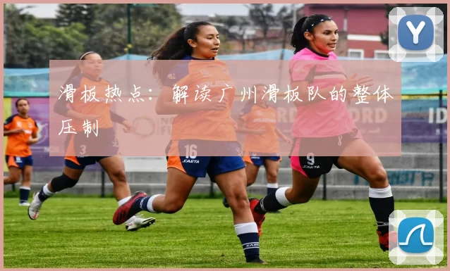 滑板热点：解读广州滑板队的整体压制